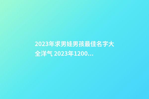 2023年求男娃男孩最佳名字大全洋气 2023年1200个好听不俗的男孩起好名字大全库